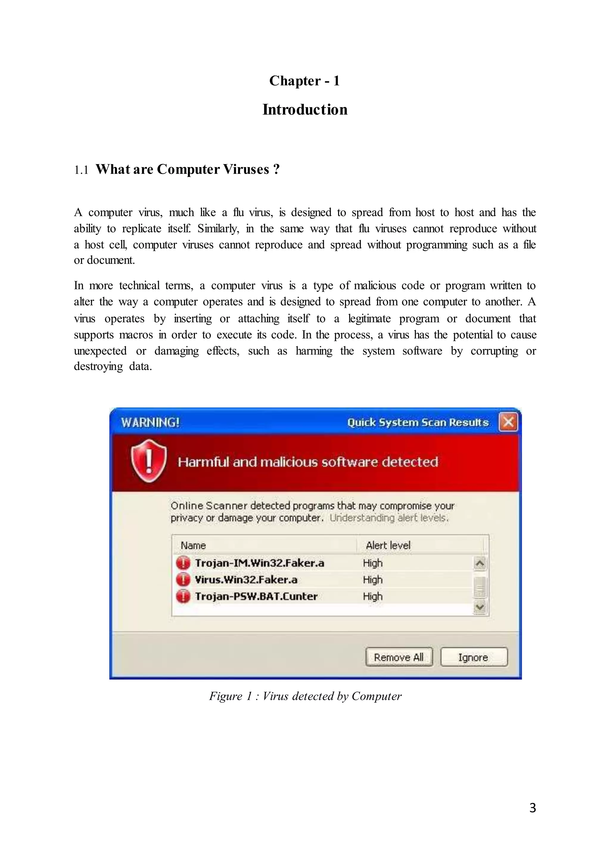 3
Chapter - 1
Introduction
1.1 What are Computer Viruses ?
A computer virus, much like a flu virus, is designed to spread from host to host and has the
ability to replicate itself. Similarly, in the same way that flu viruses cannot reproduce without
a host cell, computer viruses cannot reproduce and spread without programming such as a file
or document.
In more technical terms, a computer virus is a type of malicious code or program written to
alter the way a computer operates and is designed to spread from one computer to another. A
virus operates by inserting or attaching itself to a legitimate program or document that
supports macros in order to execute its code. In the process, a virus has the potential to cause
unexpected or damaging effects, such as harming the system software by corrupting or
destroying data.
Figure 1 : Virus detected by Computer
 