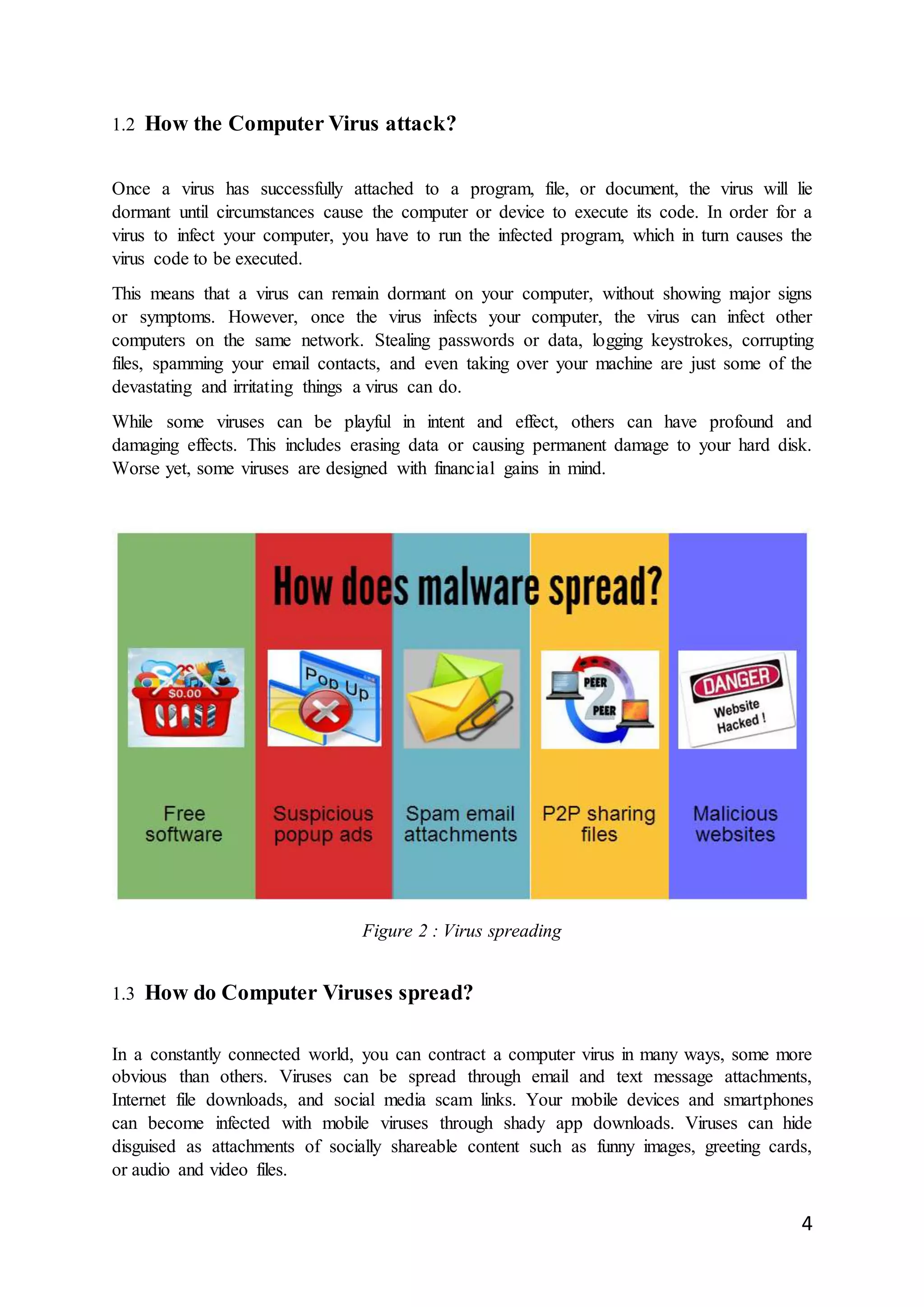 4
1.2 How the Computer Virus attack?
Once a virus has successfully attached to a program, file, or document, the virus will lie
dormant until circumstances cause the computer or device to execute its code. In order for a
virus to infect your computer, you have to run the infected program, which in turn causes the
virus code to be executed.
This means that a virus can remain dormant on your computer, without showing major signs
or symptoms. However, once the virus infects your computer, the virus can infect other
computers on the same network. Stealing passwords or data, logging keystrokes, corrupting
files, spamming your email contacts, and even taking over your machine are just some of the
devastating and irritating things a virus can do.
While some viruses can be playful in intent and effect, others can have profound and
damaging effects. This includes erasing data or causing permanent damage to your hard disk.
Worse yet, some viruses are designed with financial gains in mind.
Figure 2 : Virus spreading
1.3 How do Computer Viruses spread?
In a constantly connected world, you can contract a computer virus in many ways, some more
obvious than others. Viruses can be spread through email and text message attachments,
Internet file downloads, and social media scam links. Your mobile devices and smartphones
can become infected with mobile viruses through shady app downloads. Viruses can hide
disguised as attachments of socially shareable content such as funny images, greeting cards,
or audio and video files.
 