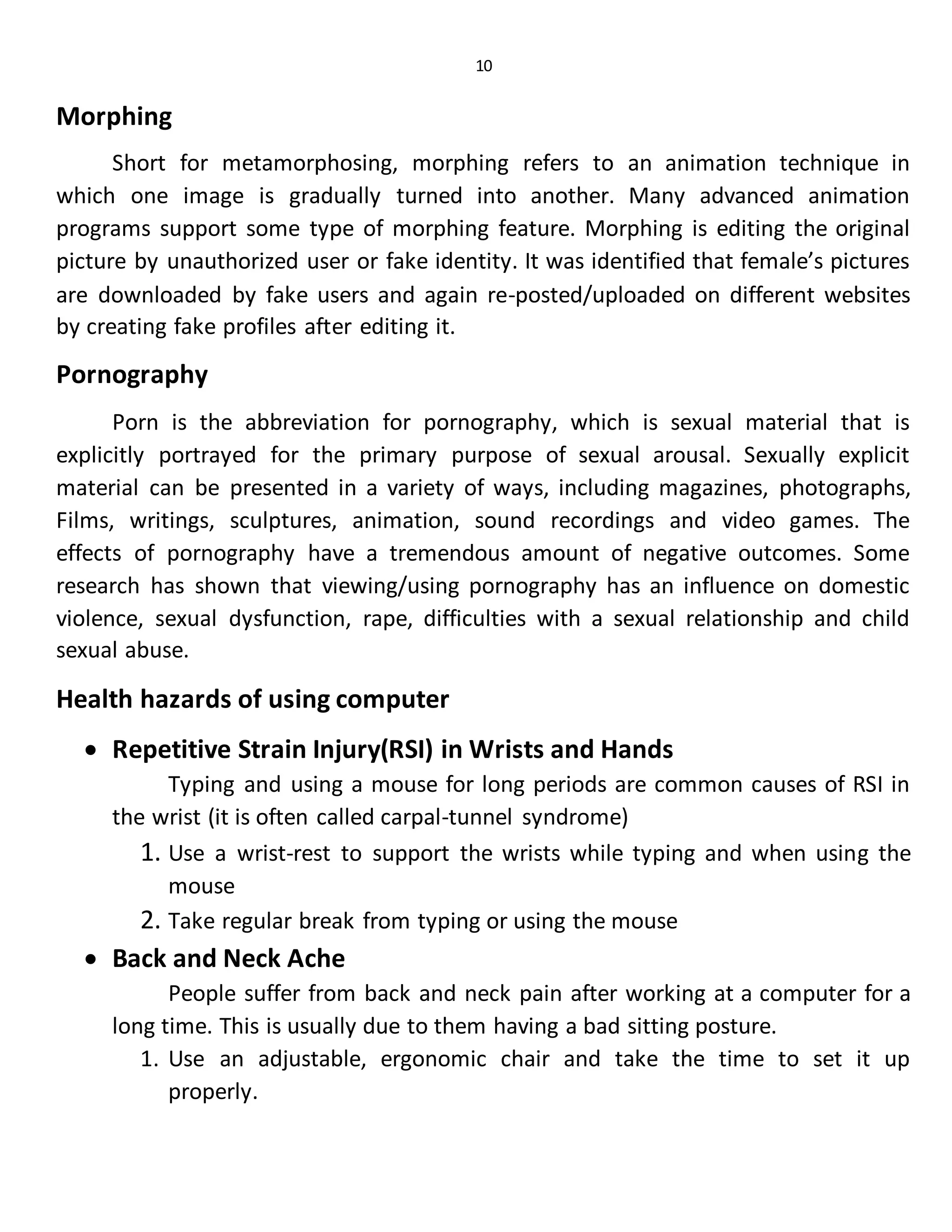 10
Morphing
Short for metamorphosing, morphing refers to an animation technique in
which one image is gradually turned into another. Many advanced animation
programs support some type of morphing feature. Morphing is editing the original
picture by unauthorized user or fake identity. It was identified that female’s pictures
are downloaded by fake users and again re-posted/uploaded on different websites
by creating fake profiles after editing it.
Pornography
Porn is the abbreviation for pornography, which is sexual material that is
explicitly portrayed for the primary purpose of sexual arousal. Sexually explicit
material can be presented in a variety of ways, including magazines, photographs,
Films, writings, sculptures, animation, sound recordings and video games. The
effects of pornography have a tremendous amount of negative outcomes. Some
research has shown that viewing/using pornography has an influence on domestic
violence, sexual dysfunction, rape, difficulties with a sexual relationship and child
sexual abuse.
Health hazards of using computer
 Repetitive Strain Injury(RSI) in Wrists and Hands
Typing and using a mouse for long periods are common causes of RSI in
the wrist (it is often called carpal-tunnel syndrome)
1. Use a wrist-rest to support the wrists while typing and when using the
mouse
2. Take regular break from typing or using the mouse
 Back and Neck Ache
People suffer from back and neck pain after working at a computer for a
long time. This is usually due to them having a bad sitting posture.
1. Use an adjustable, ergonomic chair and take the time to set it up
properly.
 