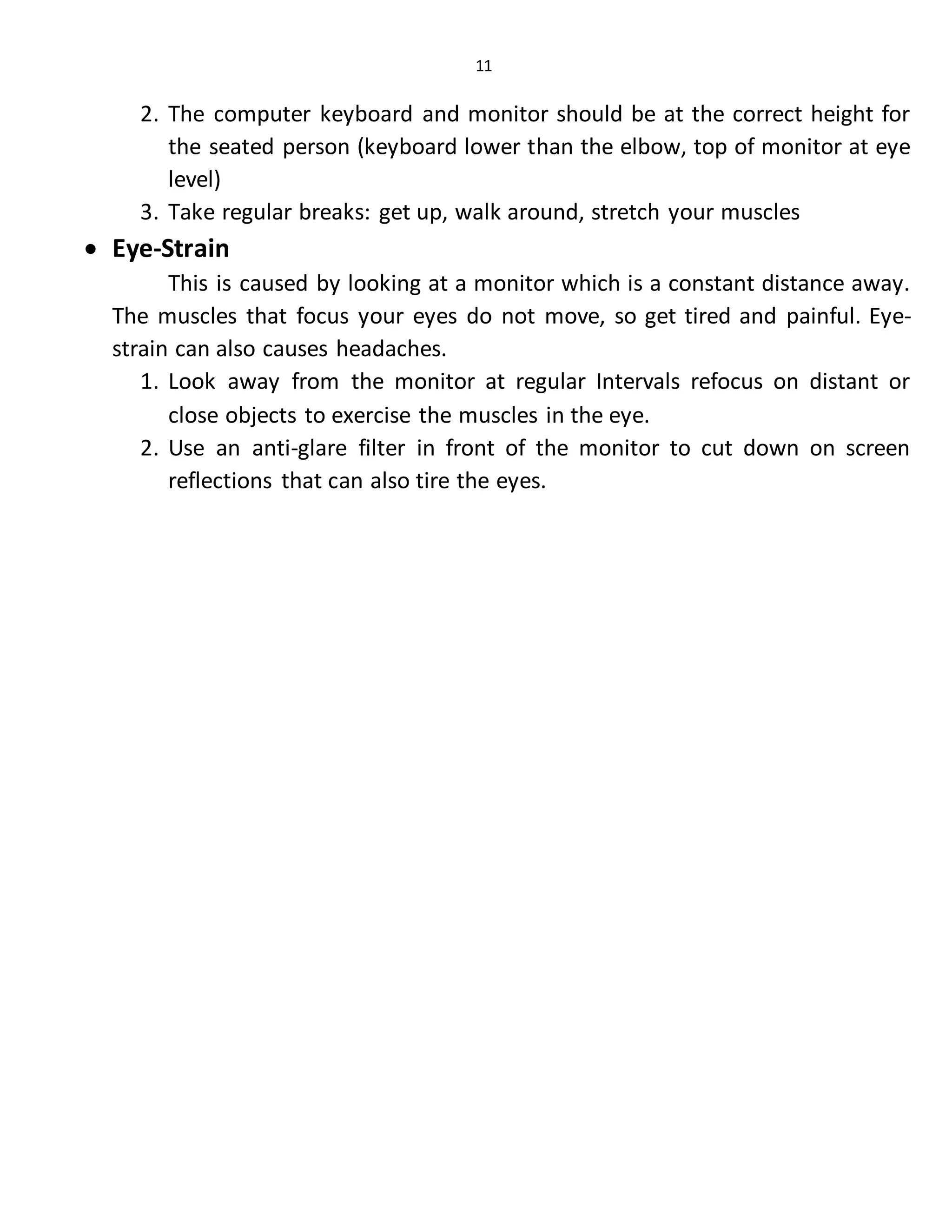 11
2. The computer keyboard and monitor should be at the correct height for
the seated person (keyboard lower than the elbow, top of monitor at eye
level)
3. Take regular breaks: get up, walk around, stretch your muscles
 Eye-Strain
This is caused by looking at a monitor which is a constant distance away.
The muscles that focus your eyes do not move, so get tired and painful. Eye-
strain can also causes headaches.
1. Look away from the monitor at regular Intervals refocus on distant or
close objects to exercise the muscles in the eye.
2. Use an anti-glare filter in front of the monitor to cut down on screen
reflections that can also tire the eyes.
 