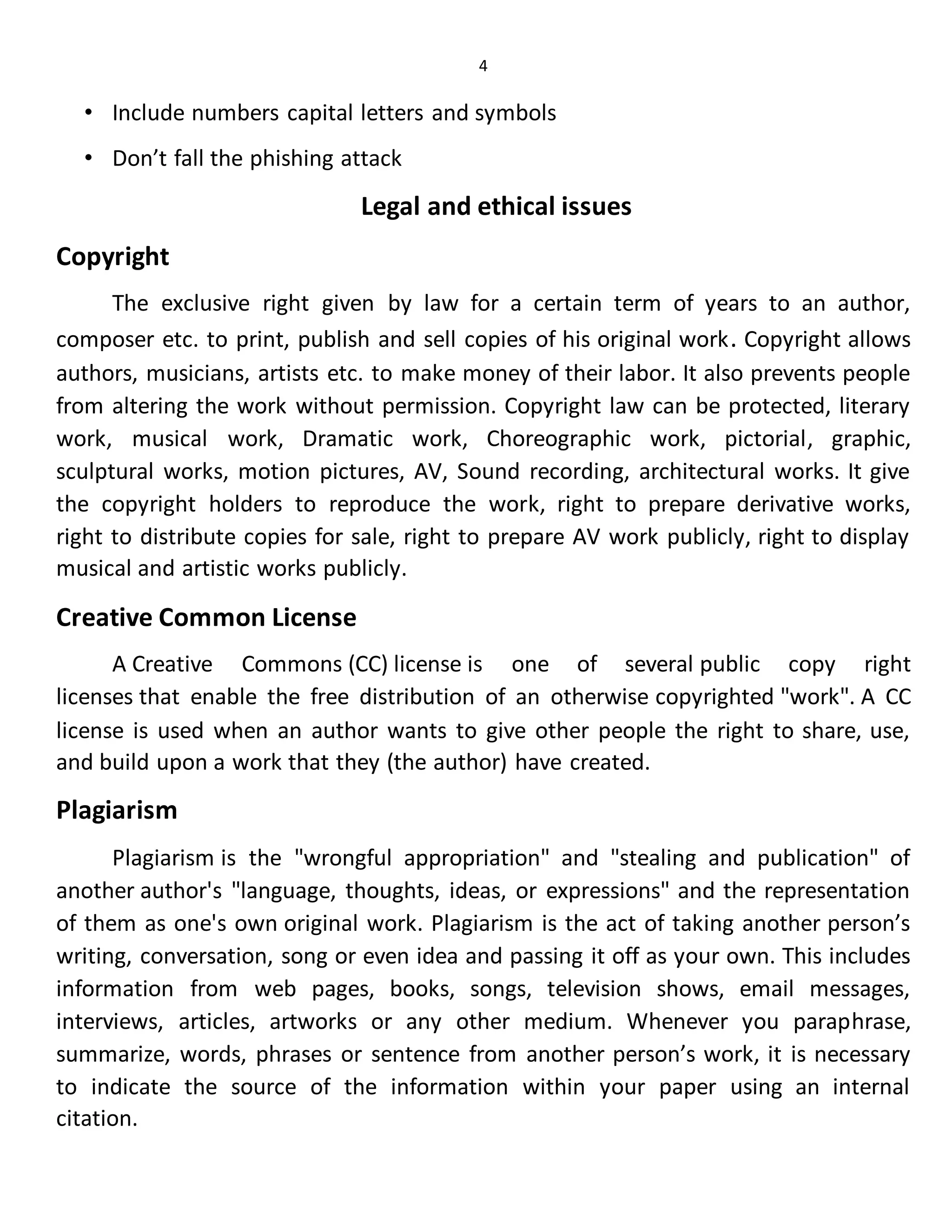 4
• Include numbers capital letters and symbols
• Don’t fall the phishing attack
Legal and ethical issues
Copyright
The exclusive right given by law for a certain term of years to an author,
composer etc. to print, publish and sell copies of his original work. Copyright allows
authors, musicians, artists etc. to make money of their labor. It also prevents people
from altering the work without permission. Copyright law can be protected, literary
work, musical work, Dramatic work, Choreographic work, pictorial, graphic,
sculptural works, motion pictures, AV, Sound recording, architectural works. It give
the copyright holders to reproduce the work, right to prepare derivative works,
right to distribute copies for sale, right to prepare AV work publicly, right to display
musical and artistic works publicly.
Creative Common License
A Creative Commons (CC) license is one of several public copy right
licenses that enable the free distribution of an otherwise copyrighted "work". A CC
license is used when an author wants to give other people the right to share, use,
and build upon a work that they (the author) have created.
Plagiarism
Plagiarism is the "wrongful appropriation" and "stealing and publication" of
another author's "language, thoughts, ideas, or expressions" and the representation
of them as one's own original work. Plagiarism is the act of taking another person’s
writing, conversation, song or even idea and passing it off as your own. This includes
information from web pages, books, songs, television shows, email messages,
interviews, articles, artworks or any other medium. Whenever you paraphrase,
summarize, words, phrases or sentence from another person’s work, it is necessary
to indicate the source of the information within your paper using an internal
citation.
 