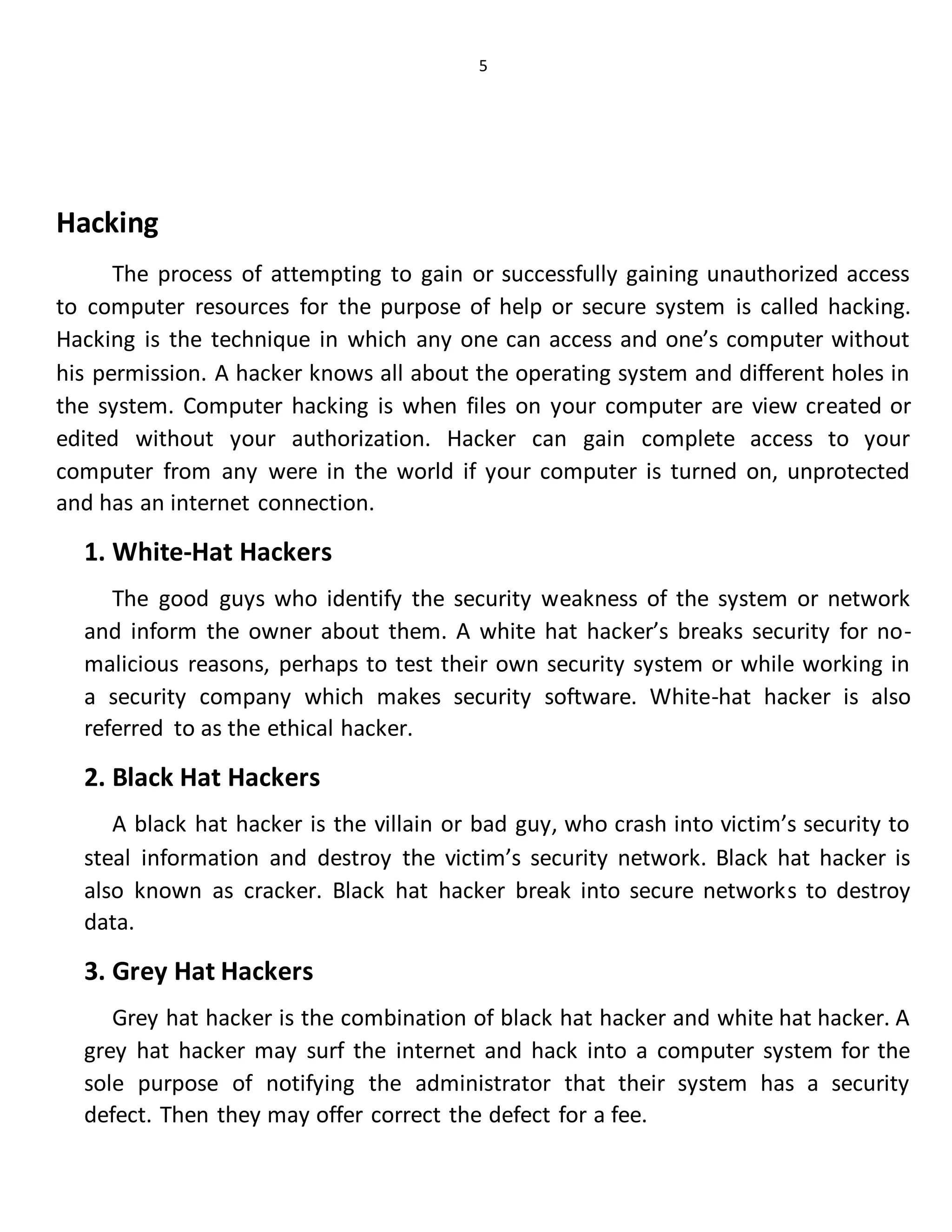 5
Hacking
The process of attempting to gain or successfully gaining unauthorized access
to computer resources for the purpose of help or secure system is called hacking.
Hacking is the technique in which any one can access and one’s computer without
his permission. A hacker knows all about the operating system and different holes in
the system. Computer hacking is when files on your computer are view created or
edited without your authorization. Hacker can gain complete access to your
computer from any were in the world if your computer is turned on, unprotected
and has an internet connection.
1. White-Hat Hackers
The good guys who identify the security weakness of the system or network
and inform the owner about them. A white hat hacker’s breaks security for no-
malicious reasons, perhaps to test their own security system or while working in
a security company which makes security software. White-hat hacker is also
referred to as the ethical hacker.
2. Black Hat Hackers
A black hat hacker is the villain or bad guy, who crash into victim’s security to
steal information and destroy the victim’s security network. Black hat hacker is
also known as cracker. Black hat hacker break into secure networks to destroy
data.
3. Grey Hat Hackers
Grey hat hacker is the combination of black hat hacker and white hat hacker. A
grey hat hacker may surf the internet and hack into a computer system for the
sole purpose of notifying the administrator that their system has a security
defect. Then they may offer correct the defect for a fee.
 