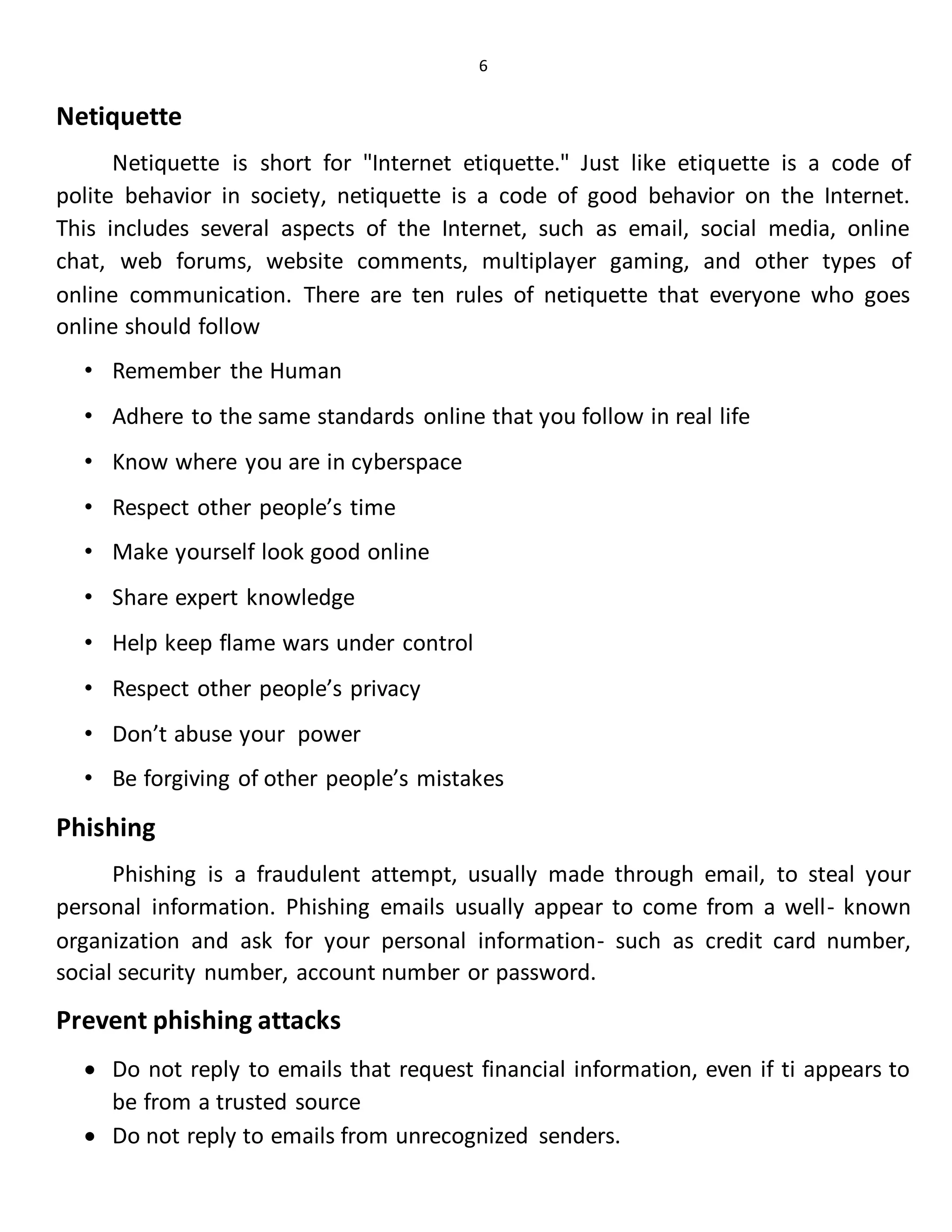 6
Netiquette
Netiquette is short for "Internet etiquette." Just like etiquette is a code of
polite behavior in society, netiquette is a code of good behavior on the Internet.
This includes several aspects of the Internet, such as email, social media, online
chat, web forums, website comments, multiplayer gaming, and other types of
online communication. There are ten rules of netiquette that everyone who goes
online should follow
• Remember the Human
• Adhere to the same standards online that you follow in real life
• Know where you are in cyberspace
• Respect other people’s time
• Make yourself look good online
• Share expert knowledge
• Help keep flame wars under control
• Respect other people’s privacy
• Don’t abuse your power
• Be forgiving of other people’s mistakes
Phishing
Phishing is a fraudulent attempt, usually made through email, to steal your
personal information. Phishing emails usually appear to come from a well- known
organization and ask for your personal information- such as credit card number,
social security number, account number or password.
Prevent phishing attacks
 Do not reply to emails that request financial information, even if ti appears to
be from a trusted source
 Do not reply to emails from unrecognized senders.
 