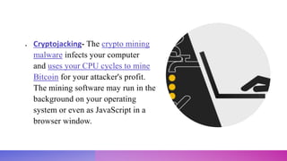  Cryptojacking- The crypto mining
malware infects your computer
and uses your CPU cycles to mine
Bitcoin for your attacker's profit.
The mining software may run in the
background on your operating
system or even as JavaScript in a
browser window.
 
