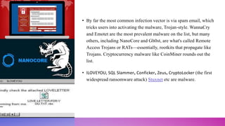 • By far the most common infection vector is via spam email, which
tricks users into activating the malware, Trojan-style. WannaCry
and Emotet are the most prevalent malware on the list, but many
others, including NanoCore and Gh0st, are what's called Remote
Access Trojans or RATs—essentially, rootkits that propagate like
Trojans. Cryptocurrency malware like CoinMiner rounds out the
list.
• ILOVEYOU, SQL Slammer, Conficker, Zeus, CryptoLocker (the first
widespread ransomware attack) Stuxnet etc are malware.
 