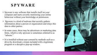 S P Y WA R E
• Spyware is any software that installs itself on your
computer and starts covertly monitoring your online
behaviour without your knowledge or permission.
• Spyware is a kind of malware that secretly gathers
information about a person or organization and relays this
data to other parties.
• In some cases, these may be advertisers or marketing data
firms, which is why spyware is sometimes referred to as
“adware.”
• It is installed without user consent by methods such as a
drive-by download, a trojan included with a legitimate
program or a deceptive pop-up window.
 