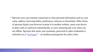• Spyware uses your internet connection to relay personal information such as your
name, address, browsing habits, preferences, interests or downloads. Other forms
of spyware hijack your browser to point it to another website, cause your device
to place calls or send texts automatically, or serve annoying ads even when you
are offline. Spyware that steals your username, password or other credentials is
referred to as a “keylogger” – an insidious prerequisite for cyber crime.
 