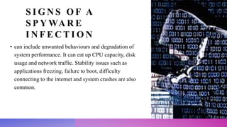 S I G N S O F A
S P Y WA R E
I N F E C T I O N
• can include unwanted behaviours and degradation of
system performance. It can eat up CPU capacity, disk
usage and network traffic. Stability issues such as
applications freezing, failure to boot, difficulty
connecting to the internet and system crashes are also
common.
 