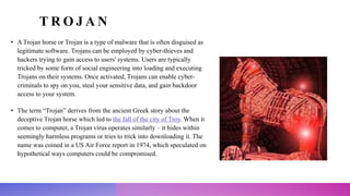 T R O J A N
• A Trojan horse or Trojan is a type of malware that is often disguised as
legitimate software. Trojans can be employed by cyber-thieves and
hackers trying to gain access to users' systems. Users are typically
tricked by some form of social engineering into loading and executing
Trojans on their systems. Once activated, Trojans can enable cyber-
criminals to spy on you, steal your sensitive data, and gain backdoor
access to your system.
• The term “Trojan” derives from the ancient Greek story about the
deceptive Trojan horse which led to the fall of the city of Troy. When it
comes to computer, a Trojan virus operates similarly – it hides within
seemingly harmless programs or tries to trick into downloading it. The
name was coined in a US Air Force report in 1974, which speculated on
hypothetical ways computers could be compromised.
 