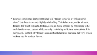 • You will sometimes hear people refer to a "Trojan virus" or a "Trojan horse
virus," but these terms are slightly misleading. This is because, unlike viruses,
Trojans don’t self-replicate. Instead, a Trojan horse spreads by pretending to be
useful software or content while secretly containing malicious instructions. It is
more useful to think of “Trojan” as an umbrella term for malware delivery, which
hackers use for various threats.
 