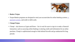 • Banker Trojan
• Trojan-Banker programs are designed to steal your account data for online banking systems, e-
payment systems, and credit or debit cards.
• Clampi Trojan
• Clampi – also known as Ligats and Ilomo – lies in wait for users to sign in to make a financial
transaction, such as accessing online banking or entering credit card information for an online
purchase. Clampi is sophisticated enough to hide behind firewalls and go undetected for long
periods.
 