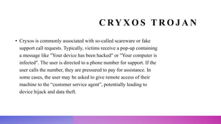 C RY X O S T R O J A N
• Cryxos is commonly associated with so-called scareware or fake
support call requests. Typically, victims receive a pop-up containing
a message like "Your device has been hacked" or "Your computer is
infected". The user is directed to a phone number for support. If the
user calls the number, they are pressured to pay for assistance. In
some cases, the user may be asked to give remote access of their
machine to the “customer service agent”, potentially leading to
device hijack and data theft.
 