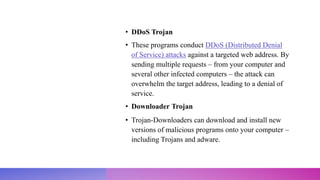 • DDoS Trojan
• These programs conduct DDoS (Distributed Denial
of Service) attacks against a targeted web address. By
sending multiple requests – from your computer and
several other infected computers – the attack can
overwhelm the target address, leading to a denial of
service.
• Downloader Trojan
• Trojan-Downloaders can download and install new
versions of malicious programs onto your computer –
including Trojans and adware.
 
