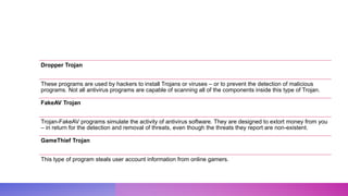 Dropper Trojan
These programs are used by hackers to install Trojans or viruses – or to prevent the detection of malicious
programs. Not all antivirus programs are capable of scanning all of the components inside this type of Trojan.
FakeAV Trojan
Trojan-FakeAV programs simulate the activity of antivirus software. They are designed to extort money from you
– in return for the detection and removal of threats, even though the threats they report are non-existent.
GameThief Trojan
This type of program steals user account information from online gamers.
 