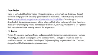 • Geost Trojan
• Geost is an Android banking Trojan. It hides in malicious apps which are distributed through
unofficial webpages with randomly generated server hostnames. Victims typically encounter
these when they look for apps that are not available on Google Play. Once the app is
downloaded, it requests permissions which, when enabled, allow malware infection. Geost was
discovered after the gang behind it made security mistakes, allowing researchers to see right into
their operation and even identify some of the perpetrators.
• IM Trojan
• Trojan-IM programs steal your logins and passwords for instant messaging programs – such as
WhatsApp, Facebook Messenger, Skype, and many more. This type of Trojan can allow the
attacker to control chat sessions, sending the Trojan to anybody on your contact list. They can
also perform DDoS attacks using your computer.
 