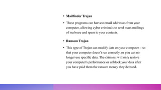 • Mailfinder Trojan
• These programs can harvest email addresses from your
computer, allowing cyber criminals to send mass mailings
of malware and spam to your contacts.
• Ransom Trojan
• This type of Trojan can modify data on your computer – so
that your computer doesn't run correctly, or you can no
longer use specific data. The criminal will only restore
your computer's performance or unblock your data after
you have paid them the ransom money they demand.
 