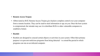 • Remote Access Trojans
• Abbreviated as RAT, Remote Access Trojans give hackers complete control over your computer
from a remote location. They can be used to steal information or spy on you. Once the host system
is compromised, the intruder may use it to distribute RATs to other vulnerable computers to
establish a botnet.
• Rootkit
• Rootkits are designed to conceal certain objects or activities in your system. Often their primary
purpose is to prevent malicious programs from being detected – to extend the period in which
programs can run on an infected computer.
 