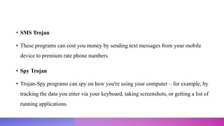 • SMS Trojan
• These programs can cost you money by sending text messages from your mobile
device to premium rate phone numbers.
• Spy Trojan
• Trojan-Spy programs can spy on how you're using your computer – for example, by
tracking the data you enter via your keyboard, taking screenshots, or getting a list of
running applications.
 