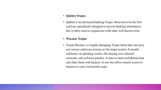 • Qakbot Trojan
• Qakbot is an advanced banking Trojan. Believed to be the first
malware specifically designed to harvest banking information,
this is often used in conjunction with other well-known tools.
• Wacatac Trojan
• Trojan Wacatac is a highly damaging Trojan threat that can carry
out various malicious actions on the target system. It usually
infiltrates via phishing emails, file-sharing over infected
networks, and software patches. It aims to steal confidential data
and share them with hackers. It can also allow remote access to
hackers to carry out harmful tasks.
 