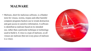 MALWARE
• Malware, short for malicious software, is a blanket
term for viruses, worms, trojans and other harmful
computer programs hackers use to wreak destruction
and gain access to sensitive information. A software
is identified as malware based on its intended
use, rather than a particular technique or technology
used to build it. A virus is a type of malware, so all
viruses are malware (but not every piece of malware
is a virus).
 