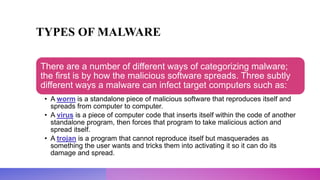 TYPES OF MALWARE
There are a number of different ways of categorizing malware;
the first is by how the malicious software spreads. Three subtly
different ways a malware can infect target computers such as:
• A worm is a standalone piece of malicious software that reproduces itself and
spreads from computer to computer.
• A virus is a piece of computer code that inserts itself within the code of another
standalone program, then forces that program to take malicious action and
spread itself.
• A trojan is a program that cannot reproduce itself but masquerades as
something the user wants and tricks them into activating it so it can do its
damage and spread.
 