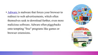 • Adware is malware that forces your browser to
redirect to web advertisements, which often
themselves seek to download further, even more
malicious software. Adware often piggybacks
onto tempting "free" programs like games or
browser extensions.
 