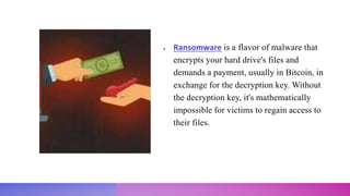  Ransomware is a flavor of malware that
encrypts your hard drive's files and
demands a payment, usually in Bitcoin, in
exchange for the decryption key. Without
the decryption key, it's mathematically
impossible for victims to regain access to
their files.
 