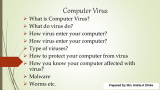 Computer Virus
 What is Computer Virus?
 What do virus do?
 How virus enter your computer?
 How virus enter your computer?
 Type of viruses?
 How to protect your computer from virus
 How you know your computer affected with
virus?
 Malware
 Worms etc.
 