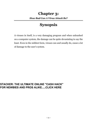 - 11 -
Chapter 3:
How Bad Can A Virus Attack Be?
Synopsis
A viruses in itself, is a very damaging program and when unleashed
on a computer system, the damage can be quite devastating to say the
least. Even in the mildest form, viruses can and usually do, cause a lot
of damage to the user’s system.
STACKER: THE ULTIMATE ONLINE "CASH HACK"
FOR NEWBIES AND PROS ALIKE.....CLICK HERE
 