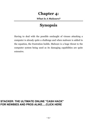 - 13 -
Chapter 4:
What Is A Malware?
Synopsis
Having to deal with the possible onslaught of viruses attacking a
computer is already quite a challenge and when malware is added to
the equation, the frustration builds. Malware is a huge threat to the
computer system being used as its damaging capabilities are quite
extensive.
STACKER: THE ULTIMATE ONLINE "CASH HACK"
FOR NEWBIES AND PROS ALIKE.....CLICK HERE
 