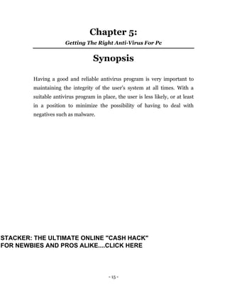 - 15 -
Chapter 5:
Getting The Right Anti-Virus For Pc
Synopsis
Having a good and reliable antivirus program is very important to
maintaining the integrity of the user’s system at all times. With a
suitable antivirus program in place, the user is less likely, or at least
in a position to minimize the possibility of having to deal with
negatives such as malware.
STACKER: THE ULTIMATE ONLINE "CASH HACK"
FOR NEWBIES AND PROS ALIKE....CLICK HERE
 