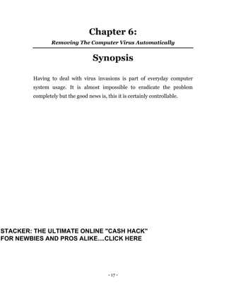 - 17 -
Chapter 6:
Removing The Computer Virus Automatically
Synopsis
Having to deal with virus invasions is part of everyday computer
system usage. It is almost impossible to eradicate the problem
completely but the good news is, this it is certainly controllable.
STACKER: THE ULTIMATE ONLINE "CASH HACK"
FOR NEWBIES AND PROS ALIKE....CLICK HERE
 