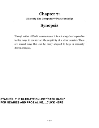 - 19 -
Chapter 7:
Deleting The Computer Virus Manually
Synopsis
Though rather difficult in some cases, it is not altogether impossible
to find ways to counter act the negativity of a virus invasion. There
are several ways that can be easily adopted to help in manually
deleting viruses.
STACKER: THE ULTIMATE ONLINE "CASH HACK"
FOR NEWBIES AND PROS ALIKE.....CLICK HERE
 