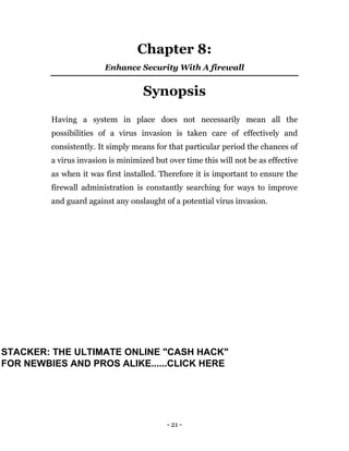 - 21 -
Chapter 8:
Enhance Security With A firewall
Synopsis
Having a system in place does not necessarily mean all the
possibilities of a virus invasion is taken care of effectively and
consistently. It simply means for that particular period the chances of
a virus invasion is minimized but over time this will not be as effective
as when it was first installed. Therefore it is important to ensure the
firewall administration is constantly searching for ways to improve
and guard against any onslaught of a potential virus invasion.
STACKER: THE ULTIMATE ONLINE "CASH HACK"
FOR NEWBIES AND PROS ALIKE......CLICK HERE
 