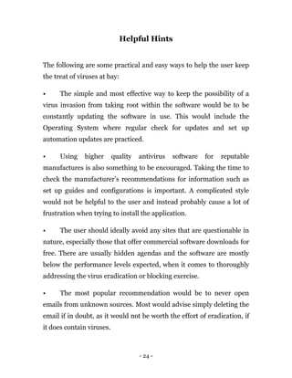 - 24 -
Helpful Hints
The following are some practical and easy ways to help the user keep
the treat of viruses at bay:
• The simple and most effective way to keep the possibility of a
virus invasion from taking root within the software would be to be
constantly updating the software in use. This would include the
Operating System where regular check for updates and set up
automation updates are practiced.
• Using higher quality antivirus software for reputable
manufactures is also something to be encouraged. Taking the time to
check the manufacturer’s recommendations for information such as
set up guides and configurations is important. A complicated style
would not be helpful to the user and instead probably cause a lot of
frustration when trying to install the application.
• The user should ideally avoid any sites that are questionable in
nature, especially those that offer commercial software downloads for
free. There are usually hidden agendas and the software are mostly
below the performance levels expected, when it comes to thoroughly
addressing the virus eradication or blocking exercise.
• The most popular recommendation would be to never open
emails from unknown sources. Most would advise simply deleting the
email if in doubt, as it would not be worth the effort of eradication, if
it does contain viruses.
 