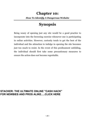 - 26 -
Chapter 10:
How To Identify A Dangerous Website
Synopsis
Being weary of opening just any site would be a good practice to
incorporate into the browsing exercise whenever one is participating
in online activities. However, curiosity tends to get the best of the
individual and the attraction to indulge in opening the site becomes
just too much to resist. In the event of this predicament unfolding,
the individual should first take some precautionary measures to
ensure the action does not become regrettable.
STACKER: THE ULTIMATE ONLINE "CASH HACK"
FOR NEWBIES AND PROS ALIKE.....CLICK HERE
 