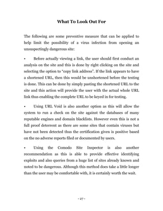 - 27 -
What To Look Out For
The following are some preventive measure that can be applied to
help limit the possibility of a virus infection from opening an
unsuspectingly dangerous site:
• Before actually viewing a link, the user should first conduct an
analysis on the site and this is done by right clicking on the site and
selecting the option to “copy link address”. If the link appears to have
a shortened URL, then this would be unshortened before the testing
is done. This can be done by simply pasting the shortened URL to the
site and this action will provide the user with the actual whole URL
link thus enabling the complete URL to be keyed in for testing.
• Using URL Void is also another option as this will allow the
system to run a check on the site against the databases of many
reputable engines and domain blacklists. However even this is not a
full proof deterrent as there are some sites that contain viruses but
have not been detected thus the certification given is positive based
on the no adverse reports filed or documented by users.
• Using the Comodo Site Inspector is also another
recommendation as this is able to provide effective identifying
exploits and also queries from a huge list of sites already known and
noted to be dangerous. Although this method does take a little longer
than the user may be comfortable with, it is certainly worth the wait.
 