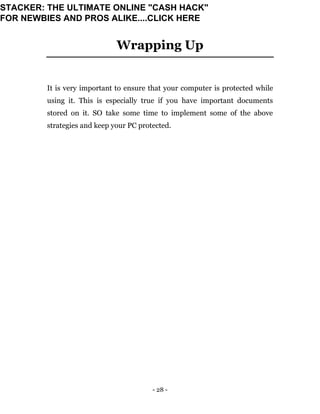 - 28 -
Wrapping Up
It is very important to ensure that your computer is protected while
using it. This is especially true if you have important documents
stored on it. SO take some time to implement some of the above
strategies and keep your PC protected.
STACKER: THE ULTIMATE ONLINE "CASH HACK"
FOR NEWBIES AND PROS ALIKE....CLICK HERE
 