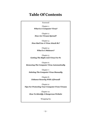 - 3 -
Table Of Contents
Foreword
Chapter 1:
What Is A Computer Virus?
Chapter 2:
How Are Viruses Spread?
Chapter 3:
How Bad Can A Virus Attack Be?
Chapter 4:
What Is A Malware?
Chapter 5:
Getting The Right Anti-Virus For Pc
Chapter 6:
Removing The Computer Virus Automatically
Chapter 7:
Deleting The Computer Virus Manually
Chapter 8:
Enhance Security With A firewall
Chapter 9:
Tips For Protecting Your Computer From Viruses
Chapter 10:
How To Identify A Dangerous Website
Wrapping Up
 