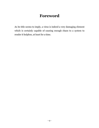 - 4 -
Foreword
As its title seems to imply, a virus is indeed a very damaging element
which is certainly capable of causing enough chaos to a system to
render it helpless, at least for a time.
 