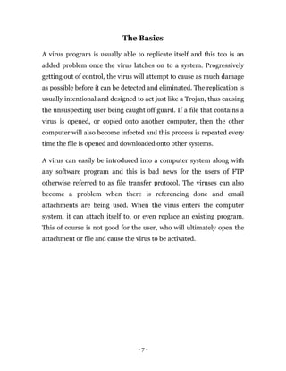 - 7 -
The Basics
A virus program is usually able to replicate itself and this too is an
added problem once the virus latches on to a system. Progressively
getting out of control, the virus will attempt to cause as much damage
as possible before it can be detected and eliminated. The replication is
usually intentional and designed to act just like a Trojan, thus causing
the unsuspecting user being caught off guard. If a file that contains a
virus is opened, or copied onto another computer, then the other
computer will also become infected and this process is repeated every
time the file is opened and downloaded onto other systems.
A virus can easily be introduced into a computer system along with
any software program and this is bad news for the users of FTP
otherwise referred to as file transfer protocol. The viruses can also
become a problem when there is referencing done and email
attachments are being used. When the virus enters the computer
system, it can attach itself to, or even replace an existing program.
This of course is not good for the user, who will ultimately open the
attachment or file and cause the virus to be activated.
 