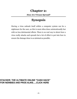 - 8 -
Chapter 2:
How Are Viruses Spread?
Synopsis
Having a virus unleash itself within a computer system can be a
nightmare for the user, as this is most often done unintentionally but
with no less detrimental effects. There is no real way to detect how a
virus really attacks and spreads but a lot of effort is put into how to
ensure the damage done is as minimal as possible.
STACKER: THE ULTIMATE ONLINE "CASH HACK"
FOR NEWBIES AND PROS ALIKE.....CLICK HERE
 