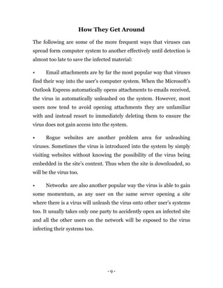 - 9 -
How They Get Around
The following are some of the more frequent ways that viruses can
spread form computer system to another effectively until detection is
almost too late to save the infected material:
• Email attachments are by far the most popular way that viruses
find their way into the user’s computer system. When the Microsoft’s
Outlook Express automatically opens attachments to emails received,
the virus in automatically unleashed on the system. However, most
users now tend to avoid opening attachments they are unfamiliar
with and instead resort to immediately deleting them to ensure the
virus does not gain access into the system.
• Rogue websites are another problem area for unleashing
viruses. Sometimes the virus is introduced into the system by simply
visiting websites without knowing the possibility of the virus being
embedded in the site’s content. Thus when the site is downloaded, so
will be the virus too.
• Networks are also another popular way the virus is able to gain
some momentum, as any user on the same server opening a site
where there is a virus will unleash the virus onto other user’s systems
too. It usually takes only one party to accidently open an infected site
and all the other users on the network will be exposed to the virus
infecting their systems too.
 