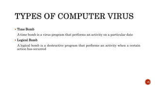  Time Bomb
A time bomb is a virus program that performs an activity on a particular date
 Logical Bomb
A logical bomb is a destructive program that performs an activity when a certain
action has occurred
13
 