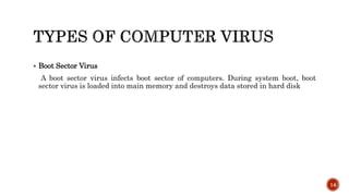  Boot Sector Virus
A boot sector virus infects boot sector of computers. During system boot, boot
sector virus is loaded into main memory and destroys data stored in hard disk
14
 