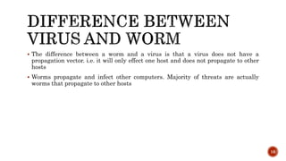  The difference between a worm and a virus is that a virus does not have a
propagation vector. i.e. it will only effect one host and does not propagate to other
hosts
 Worms propagate and infect other computers. Majority of threats are actually
worms that propagate to other hosts
16
 