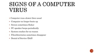  Computer runs slower then usual
 Computer no longer boots up
 Screen sometimes flicker
 PC speaker beeps periodically
 System crashes for no reason
 Files/directories sometimes disappear
 Denial of Service (DoS)
18
 