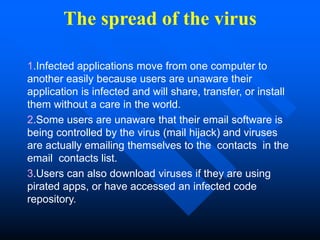 The spread of the virus
1.Infected applications move from one computer to
another easily because users are unaware their
application is infected and will share, transfer, or install
them without a care in the world.
2.Some users are unaware that their email software is
being controlled by the virus (mail hijack) and viruses
are actually emailing themselves to the contacts in the
email contacts list.
3.Users can also download viruses if they are using
pirated apps, or have accessed an infected code
repository.
 