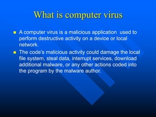 What is computer virus
 A computer virus is a malicious application used to
perform destructive activity on a device or local
network.
 The code’s malicious activity could damage the local
file system, steal data, interrupt services, download
additional malware, or any other actions coded into
the program by the malware author.
 
