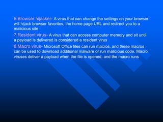 6.Browser hijacker- A virus that can change the settings on your browser
will hijack browser favorites, the home page URL and redirect you to a
malicious site
7.Resident virus- A virus that can access computer memory and sit until
a payload is delivered is considered a resident virus.
8.Macro virus- Microsoft Office files can run macros, and these macros
can be used to download additional malware or run malicious code. Macro
viruses deliver a payload when the file is opened, and the macro runs.
 